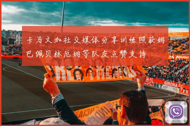 卡马文加社交媒体分享训练照获姆巴佩贝林厄姆等队友点赞支持