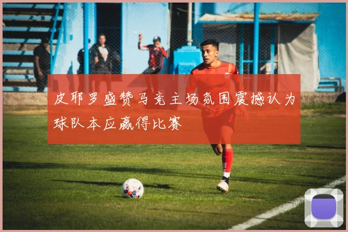 皮耶罗盛赞马竞主场氛围震撼认为球队本应赢得比赛