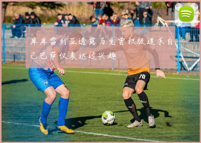 库库雷利亚透露马竞曾积极追求自己巴萨仅表达过兴趣