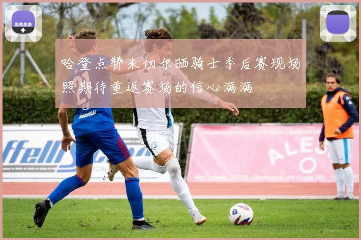 哈登点赞米切尔晒骑士季后赛现场照期待重返赛场的信心满满
