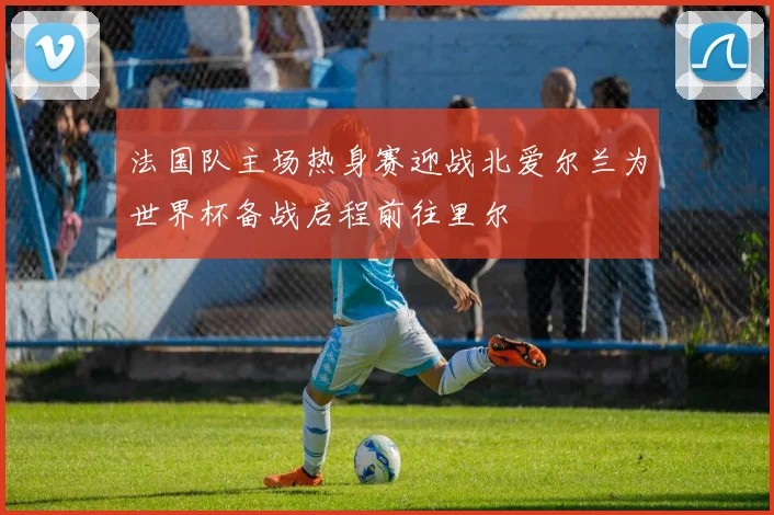 法国队主场热身赛迎战北爱尔兰为世界杯备战启程前往里尔