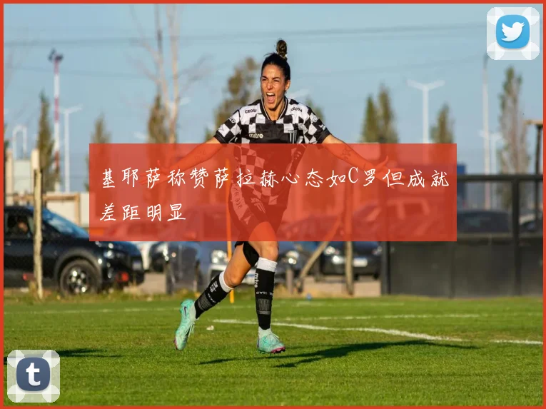 基耶萨称赞萨拉赫心态如C罗但成就差距明显
