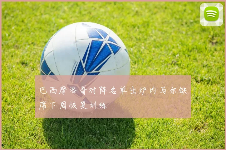 巴西摩洛哥对阵名单出炉内马尔缺席下周恢复训练