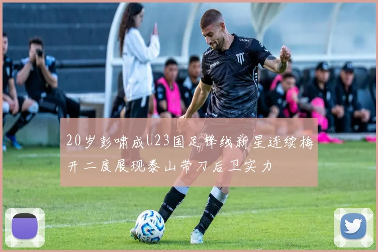 20岁彭啸成U23国足锋线新星连续梅开二度展现泰山带刀后卫实力