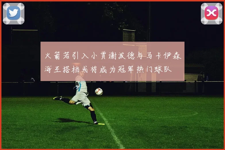 火箭若引入小贾谢泼德与马卡伊森海王搭档或将成为冠军热门球队