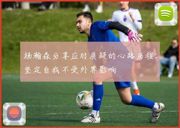 杨瀚森分享应对质疑的心路历程：坚定自我不受外界影响