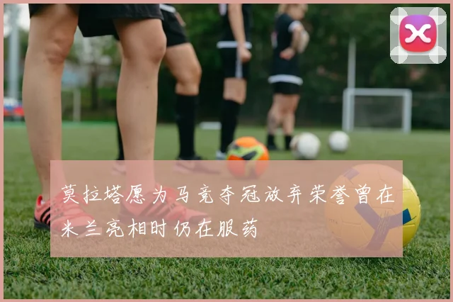 莫拉塔愿为马竞夺冠放弃荣誉曾在米兰亮相时仍在服药