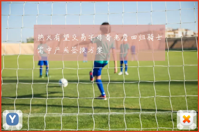热火有望交易字母哥老詹回归骑士需中产或签换方案