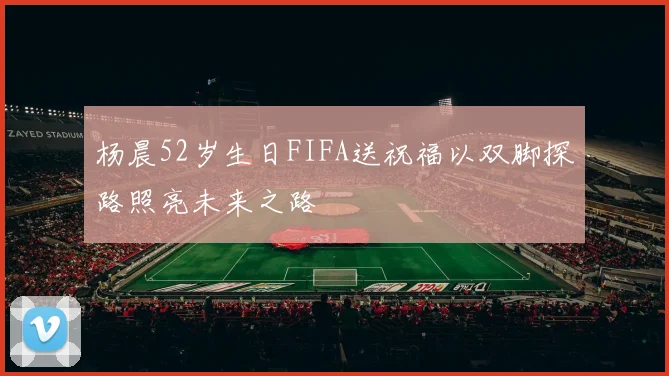 杨晨52岁生日FIFA送祝福以双脚探路照亮未来之路