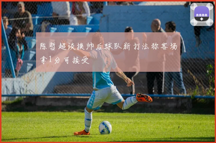 陈哲超谈换帅后球队新打法称客场拿1分可接受